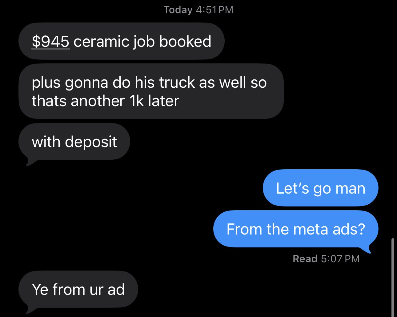 Text thread with the shop owner. Him: $945 ceramic job booked. Plus gonna do his truck as well so thats another 1k later. With deposit. Me: Let's go man. From the meta ads? Him: Ye from ur ad.
